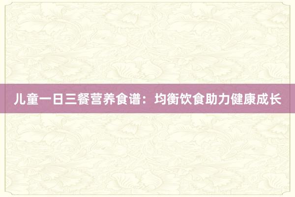 儿童一日三餐营养食谱：均衡饮食助力健康成长