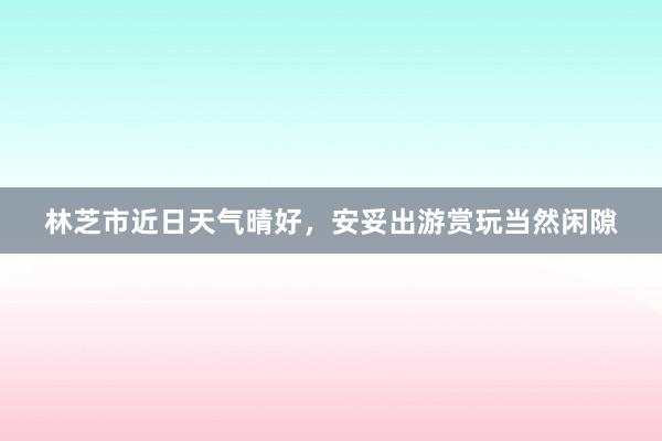 林芝市近日天气晴好，安妥出游赏玩当然闲隙